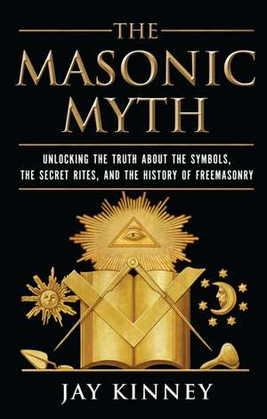 The Masonic Myth: Unlocking the Truth About the Symbols, the Secret Rites, and the History of Freemasonry de Jay Kinney