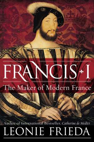 Francis I: The Maker of Modern France de Leonie Frieda