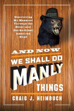 And Now We Shall Do Manly Things: Discovering My Manhood Through the Great (and Not-So-Great) American Hunt de Craig Heimbuch