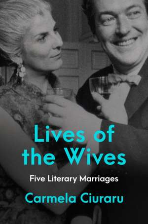 Lives of the Wives: Five Literary Marriages de Carmela Ciuraru