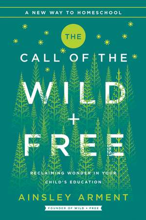 The Call of the Wild and Free: Reclaiming the Wonder in Your Child's Education, A New Way to Homeschool de Ainsley Arment