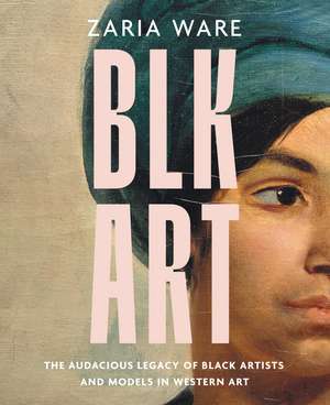 BLK ART: The Audacious Legacy of Black Artists and Models in Western Art de Zaria Ware