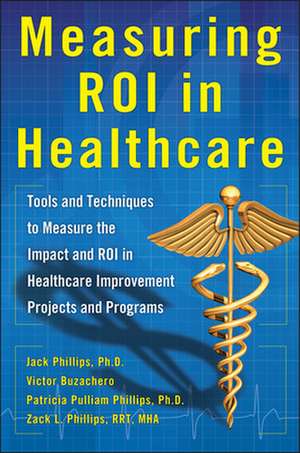 Measuring ROI in Healthcare: Tools and Techniques to Measure the Impact and ROI in Healthcare Improvement Projects and Programs de Jack Phillips