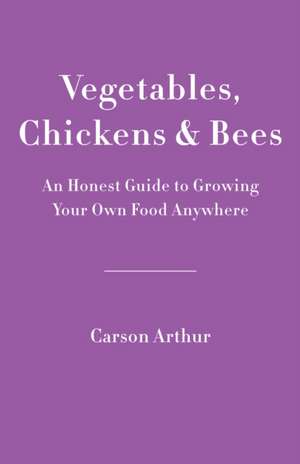 Vegetables, Chickens & Bees: An Honest Guide to Growing Your Own Food in Any Space de Carson Arthur