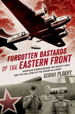 Forgotten Bastards of the Eastern Front: American Airmen Behind the Soviet Lines and the Collapse of the Grand Alliance de Serhii Plokhy