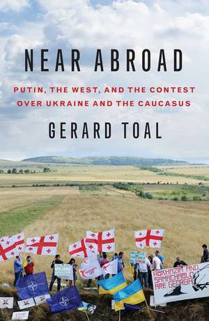 Near Abroad: Putin, the West, and the Contest over Ukraine and the Caucasus de Gerard Toal