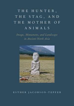 The Hunter, the Stag, and the Mother of Animals: Image, Monument, and Landscape in Ancient North Asia de Esther Jacobson-Tepfer