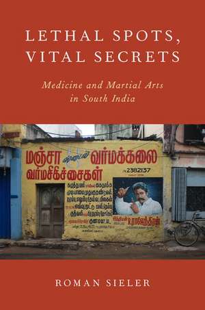 Lethal Spots, Vital Secrets: Medicine and Martial Arts in South India de Roman Sieler