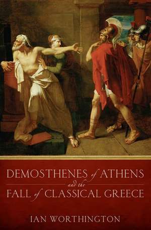 Demosthenes of Athens and the Fall of Classical Greece de Ian Worthington