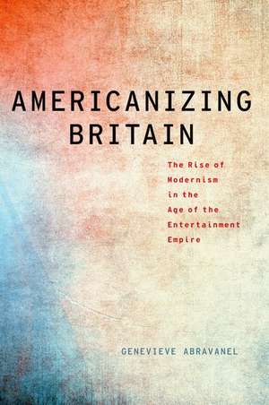 Americanizing Britain: The Rise of Modernism in the Age of the Entertainment Empire de Genevieve Abravanel