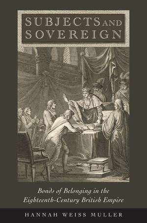 Subjects and Sovereign: Bonds of Belonging in the Eighteenth-Century British Empire de Hannah Weiss Muller