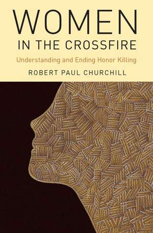 Women in the Crossfire: Understanding and Ending Honor Killing de Robert Paul Churchill