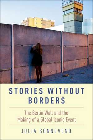 Stories Without Borders: The Berlin Wall and the Making of a Global Iconic Event de Julia Sonnevend