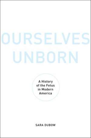 Ourselves Unborn: A History of the Fetus in Modern America de Sara Dubow