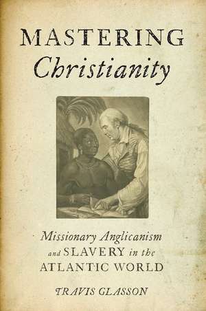 Mastering Christianity: Missionary Anglicanism and Slavery in the Atlantic World de Travis Glasson