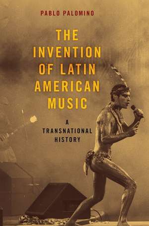 The Invention of Latin American Music: A Transnational History de Pablo Palomino