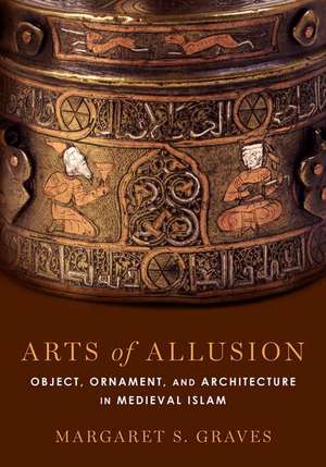 Arts of Allusion: Object, Ornament, and Architecture in Medieval Islam de Margaret S. Graves