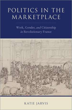 Politics in the Marketplace: Work, Gender, and Citizenship in Revolutionary France de Katie Jarvis