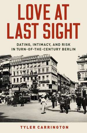 Love at Last Sight: Dating, Intimacy, and Risk in Turn-of-the-Century Berlin de Tyler Carrington