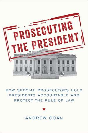 Prosecuting the President: How Special Prosecutors Hold Presidents Accountable and Protect the Rule of Law de Andrew Coan