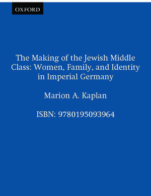 The Making of the Jewish Middle Class: Women, Family and Identity in Imperial Germany de Marion A. Kaplan