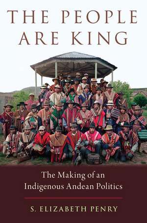 The People Are King: The Making of an Indigenous Andean Politics de S. Elizabeth Penry