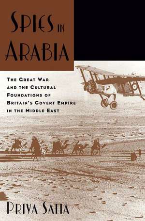 Spies in Arabia: The Great War and the Cultural Foundations of Britain's Covert Empire in the Middle East de Priya Satia