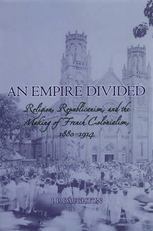 An Empire Divided: Religion, Republicanism, and the Making of French Colonialism, 1880-1914 de J.P. Daughton