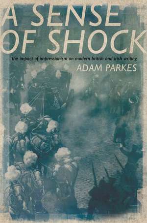 A Sense of Shock: The Impact of Impressionism on Modern British and Irish Writing de Adam Parkes