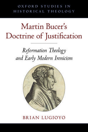 Martin Bucer's Doctrine of Justification: Reformation Theology and Early Modern Irenicism de Brian Lugioyo