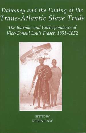 Dahomey and the Ending of the Transatlantic Slave Trade: The Journals and Correspondence of Vice-Consul Louis Fraser, 1851-1852 de Robin Law