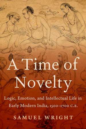 A Time of Novelty: Logic, Emotion, and Intellectual Life in Early Modern India, 1500-1700 C.E. de Samuel Wright