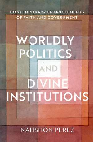 Worldly Politics and Divine Institutions: Contemporary Entanglements of Faith and Government de Nahshon Perez