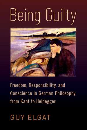 Being Guilty: Freedom, Responsibility, and Conscience in German Philosophy from Kant to Heidegger de Guy Elgat