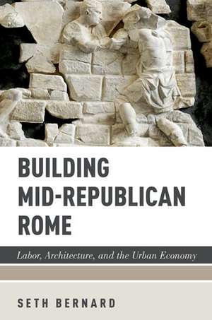 Building Mid-Republican Rome: Labor, Architecture, and the Urban Economy de Seth Bernard