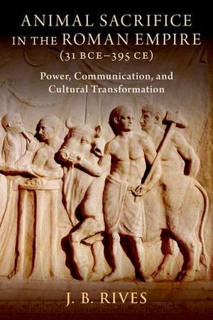 Animal Sacrifice in the Roman Empire (31 BCE-395 CE): Power, Communication, and Cultural Transformation de J. B. Rives