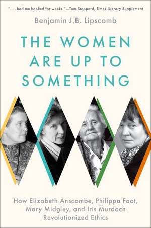 The Women Are Up to Something: How Elizabeth Anscombe, Philippa Foot, Mary Midgley, and Iris Murdoch Revolutionized Ethics de Benjamin J.B. Lipscomb