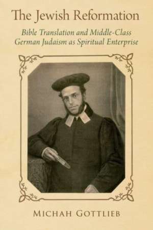 The Jewish Reformation: Bible Translation and Middle-Class German Judaism as Spiritual Enterprise de Michah Gottlieb