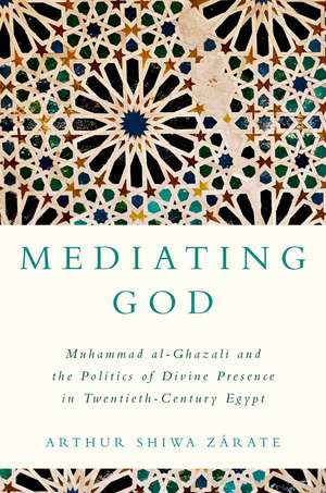 Mediating God: Muhammad al-Ghazali and the Politics of Divine Presence in Twentieth-Century Egypt de Arthur Shiwa Zárate