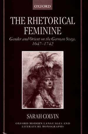 The Rhetorical Feminine: Gender and Orient on the German Stage, 1647-1742 de Sarah Colvin