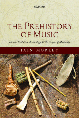 The Prehistory of Music: Human Evolution, Archaeology, and the Origins of Musicality de Iain Morley