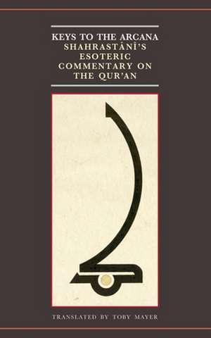 Keys to the Arcana: Shahrastani's Esoteric Commentary on the Qur'an de Toby Mayer