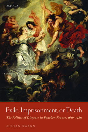 Exile, Imprisonment, or Death: The Politics of Disgrace in Bourbon France, 1610-1789 de Julian Swann