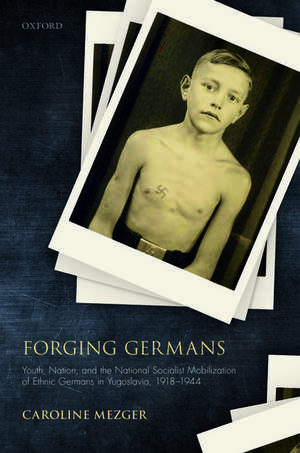 Forging Germans: Youth, Nation, and the National Socialist Mobilization of Ethnic Germans in Yugoslavia, 1918-1944 de Caroline Mezger