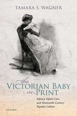 The Victorian Baby in Print: Infancy, Infant Care, and Nineteenth-Century Popular Culture de Tamara S. Wagner