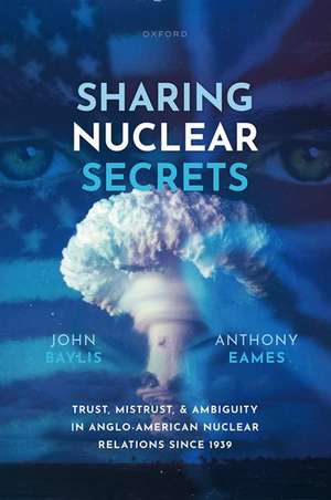 Sharing Nuclear Secrets: Trust, Mistrust, and Ambiguity in Anglo-American Nuclear Relations Since 1939 de John Baylis