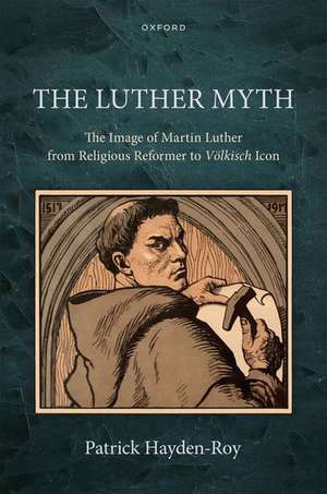 The Luther Myth: The Image of Martin Luther from Religious Reformer to Völkisch Icon de Patrick Hayden-Roy