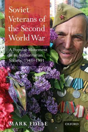 Soviet Veterans of the Second World War: A Popular Movement in an Authoritarian Society, 1941-1991 de Mark Edele