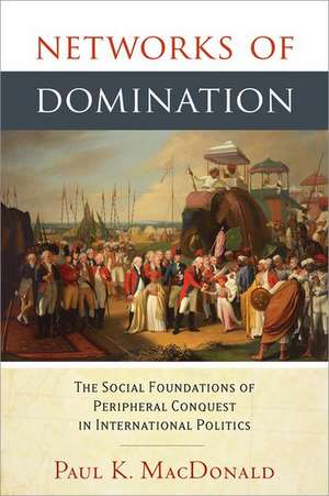 Networks of Domination: The Social Foundations of Peripheral Conquest in International Politics de Paul MacDonald