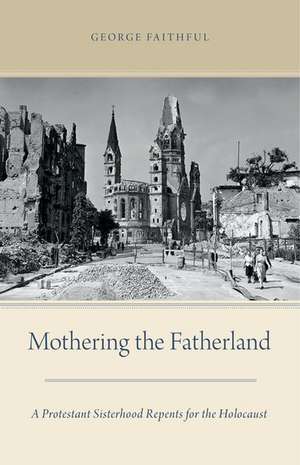 Mothering the Fatherland: A Protestant Sisterhood Repents for the Holocaust de George Faithful